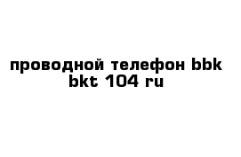 проводной телефон bbk bkt-104 ru